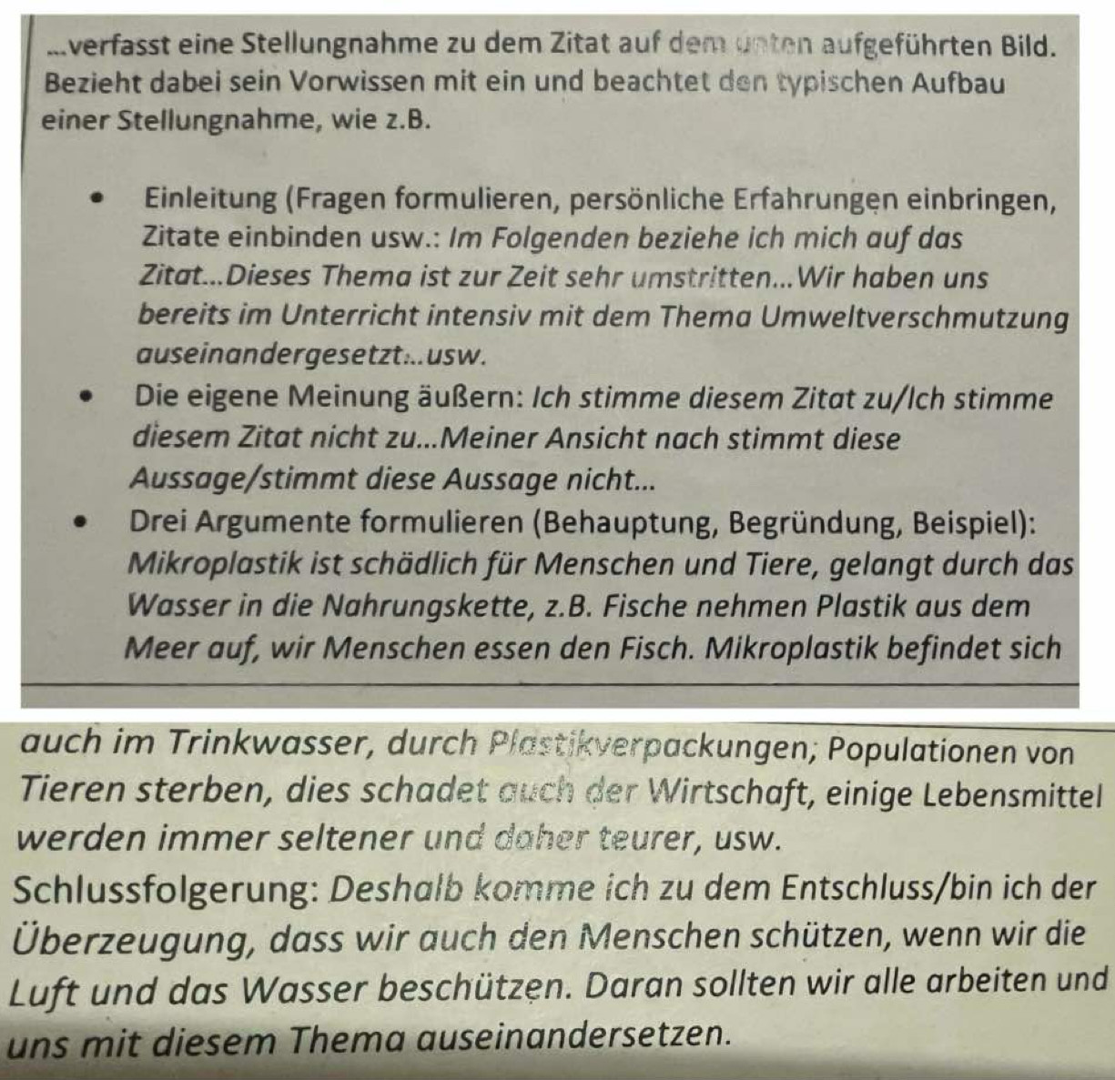 Iverfasst eine Stellungnahme zu dem Zitat auf dem unten aufgeführten Bild. 
Bezieht dabei sein Vorwissen mit ein und beachtet den typischen Aufbau 
einer Stellungnahme, wie z.B. 
Einleitung (Fragen formulieren, persönliche Erfahrungen einbringen, 
Zitate einbinden usw.: Im Folgenden beziehe ich mich auf das 
Zitat...Dieses Thema ist zur Zeit sehr umstritten...Wir haben uns 
bereits im Unterricht intensiv mit dem Thema Umweltverschmutzung 
auseinan der gesetzt ... us w. 
Die eigene Meinung äußern: Ich stimme diesem Zitat zu/lch stimme 
diesem Zitat nicht zu...Meiner Ansicht nach stimmt diese 
Aussage/stimmt diese Aussage nicht... 
Drei Argumente formulieren (Behauptung, Begründung, Beispiel): 
Mikroplastik ist schädlich für Menschen und Tiere, gelangt durch das 
Wasser in die Nahrungskette, z.B. Fische nehmen Plastik aus dem 
Meer auf, wir Menschen essen den Fisch. Mikroplastik befindet sich 
auch im Trinkwasser, durch Plastikverpackungen; Populationen von 
Tieren sterben, dies schadet auch der Wirtschaft, einige Lebensmittel 
werden immer seltener und daher teurer, usw. 
Schlussfolgerung: Deshalb komme ich zu dem Entschluss/bin ich der 
Überzeugung, dass wir auch den Menschen schützen, wenn wir die 
Luft und das Wasser beschützen. Daran sollten wir alle arbeiten und 
uns mit diesem Thema auseinandersetzen.