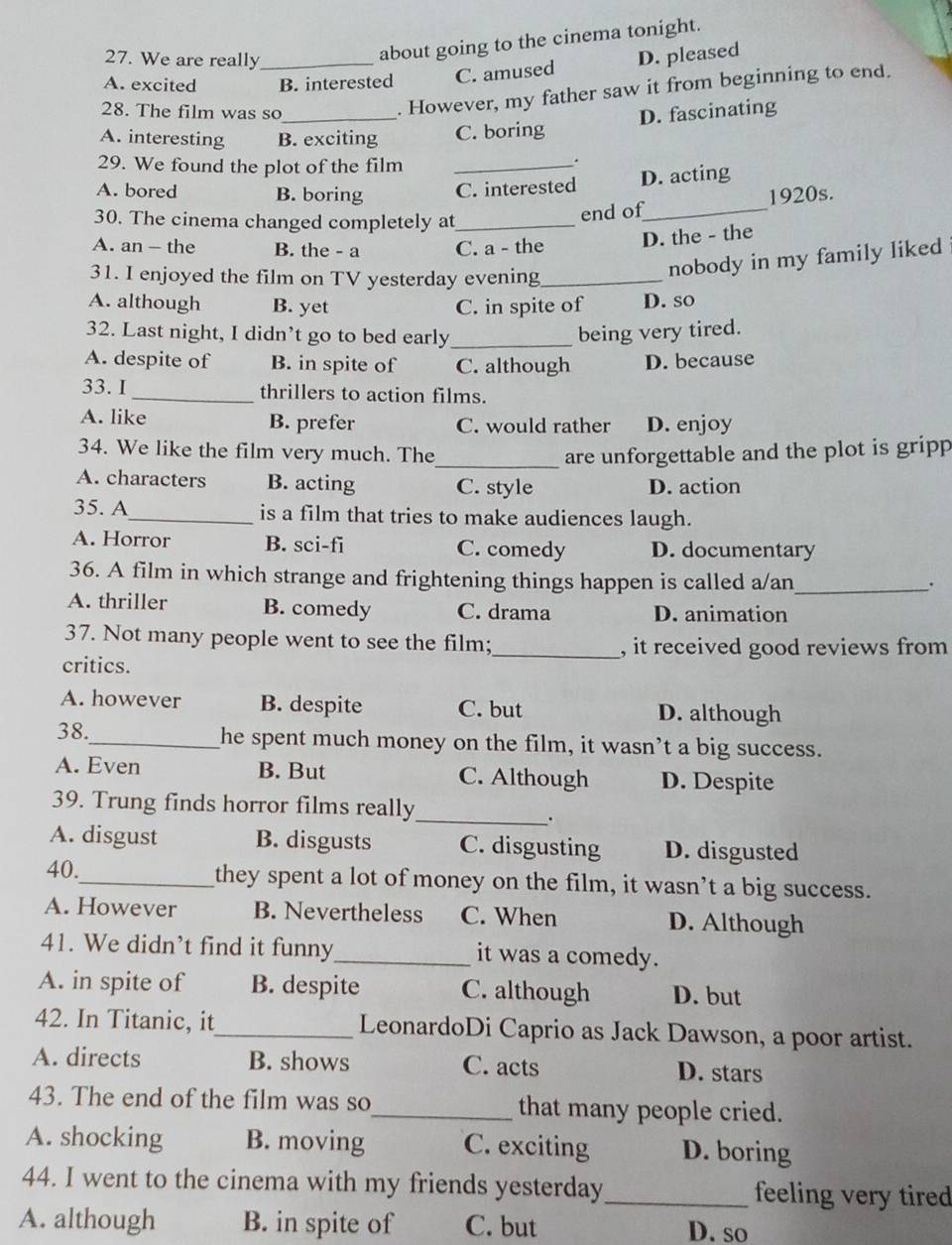 We are really
about going to the cinema tonight.
A. excited _B. interested C. amused D. pleased
28. The film was so_
. However, my father saw it from beginning to end.
D. fascinating
A. interesting B. exciting C. boring
29. We found the plot of the film_
.
A. bored B. boring C. interested D. acting
30. The cinema changed completely at_
end of_ 1920s.
A. an - the B. the - a C. a - the D. the - the
31. I enjoyed the film on TV yesterday evening_
nobody in my family liked
A. although B. yet C. in spite of D. so
32. Last night, I didn’t go to bed early _being very tired.
A. despite of B. in spite of C. although D. because
33. I _thrillers to action films.
A. like B. prefer C. would rather D. enjoy
34. We like the film very much. The_ are unforgettable and the plot is gripp
A. characters B. acting C. style D. action
35. A_ is a film that tries to make audiences laugh.
A. Horror B. sci-fi C. comedy D. documentary
36. A film in which strange and frightening things happen is called a/an_
.
A. thriller B. comedy C. drama D. animation
37. Not many people went to see the film;_ , it received good reviews from
critics.
A. however B. despite C. but D. although
38._ he spent much money on the film, it wasn’t a big success.
A. Even B. But C. Although D. Despite
39. Trung finds horror films really
_.
A. disgust B. disgusts C. disgusting D. disgusted
40._ they spent a lot of money on the film, it wasn’t a big success.
A. However B. Nevertheless C. When D. Although
41. We didn’t find it funny_ it was a comedy.
A. in spite of B. despite C. although D. but
42. In Titanic, it_ LeonardoDi Caprio as Jack Dawson, a poor artist.
A. directs B. shows C. acts D. stars
43. The end of the film was so_ that many people cried.
A. shocking B. moving C. exciting D. boring
44. I went to the cinema with my friends yesterday_ feeling very tired
A. although B. in spite of C. but D. so