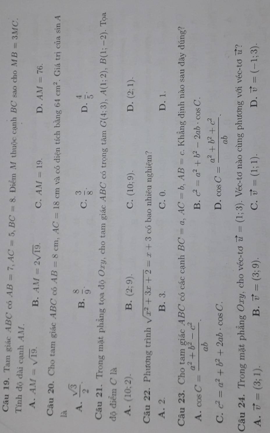 Tam giác ABC có AB=7,AC=5,BC=8 3. Điểm M thuộc cạnh BC sao cho MB=3MC.
Tính độ dài cạnh AM.
A. AM=sqrt(19).
B. AM=2sqrt(19).
C. AM=19. D. AM=76.
Câu 20. Cho tam giác ABC có AB=8cm,AC=18cm và có diện tích bằng 64cm^2. Giá trị của sin A
là
A.  sqrt(3)/2 .
B.  8/9 .  3/8 .  4/5 .
C.
D.
Câu 21. Trong mặt phẳng tọa độ Oxy, cho tam giác ABC có trọng tâm G(4;3),A(1;2),B(1;-2). Tọa
độ điểm C là
A. (10;2). B. (2;9). C. (10;9). D. (2;1).
Câu 22. Phương trình sqrt(x^2+3x+2)=x+3 có bao nhiêu nghiệm?
A. 2. B. 3. C. 0. D. 1.
Câu 23. Cho tam giác ABC có các cạnh BC=a,AC=b,AB=c. Khẳng định nào sau đây đúng?
A. cos C= (a^2+b^2-c^2)/ab .
B. c^2=a^2+b^2-2ab· cos C.
C. c^2=a^2+b^2+2ab· cos C. D. cos C= (a^2+b^2+c^2)/ab .
Câu 24. Trong mặt phẳng Oxy, cho véc-tơ vector u=(1;3). Véc-tơ nào cùng phương với véc-tơ vector u ?
A. vector v=(3;1). B. vector v=(3;9). C. vector v=(1;1). D. vector v=(-1;3).