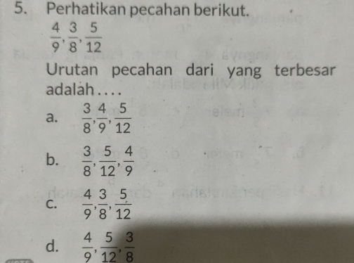 Perhatikan pecahan berikut.
 4/9 ,  3/8 ,  5/12 
Urutan pecahan dari yang terbesar
adalah . . . .
a.  3/8 ,  4/9 ,  5/12 
b.  3/8 ,  5/12 ,  4/9 
C.  4/9 ,  3/8 ,  5/12 
d.  4/9 ,  5/12 ,  3/8 