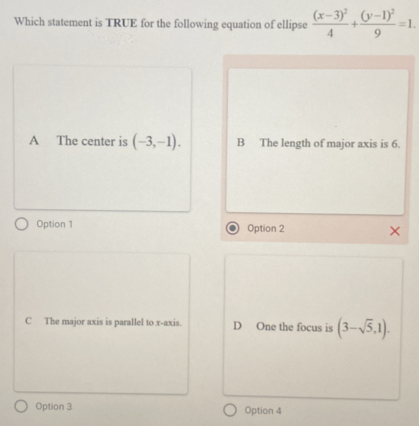 Which statement is TRUE for the following equation of ellipse frac (x-3)^24+frac (y-1)^29=1.
A The center is (-3,-1). B The length of major axis is 6.
Option 1 Option 2
C The major axis is parallel to x-axis. D One the focus is (3-sqrt(5),1). 
Option 3 Option 4