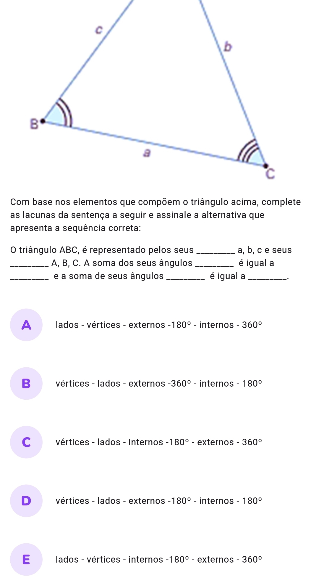 as lacunas da sentença a seguir e assinale a alternativa que
apresenta a sequência correta:
O triângulo ABC, é representado pelos seus _ a, b, c e seus
_ A, B, C. A soma dos seus ângulos _é igual a
_e a soma de seus ângulos _é igual a_
A lados - vértices - externos -180° - internos -360°
B vértices - lados - externos -360° - internos -180°
C vértices - lados - internos -180° - externos -360°
D vértices - lados - externos -180° - internos -180°
E lados - vértices - internos -180° - externos -360°