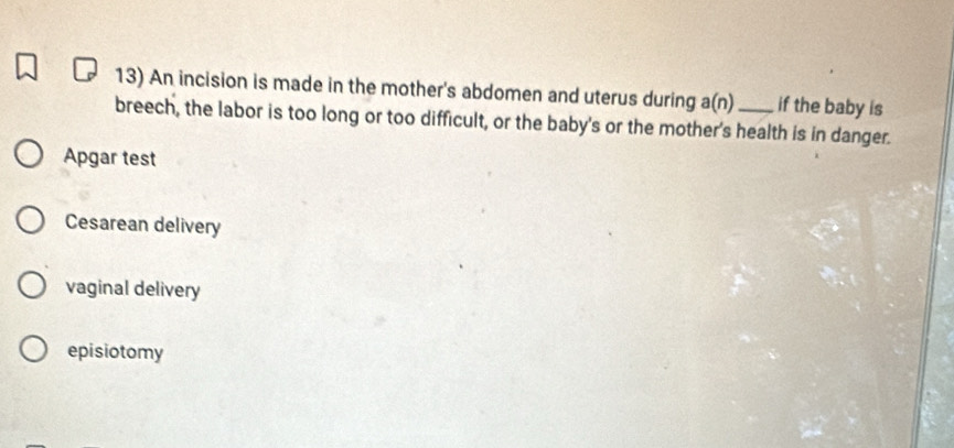 An incision is made in the mother's abdomen and uterus during a(n) if the baby is
breech, the labor is too long or too difficult, or the baby's or the mother's health is in danger.
Apgar test
Cesarean delivery
vaginal delivery
episiotomy