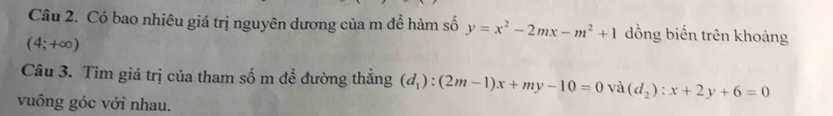 Có bao nhiêu giá trị nguyên dương của m để hàm số y=x^2-2mx-m^2+1 đồng biến trên khoảng
(4;+∈fty )
Câu 3. Tìm giá trị của tham số m đề đường thẳng (d_1):(2m-1)x+my-10=0 và (d_2):x+2y+6=0
vuông góc với nhau.