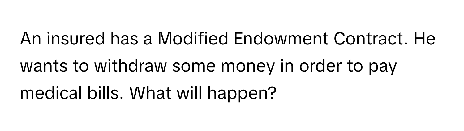 An insured has a Modified Endowment Contract. He wants to withdraw some money in order to pay medical bills. What will happen?