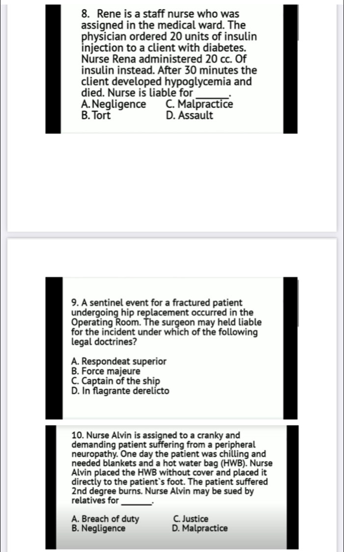 Rene is a staff nurse who was
assigned in the medical ward. The
physician ordered 20 units of insulin
injection to a client with diabetes.
Nurse Rena administered 20 cc. Of
insulin instead. After 30 minutes the
client developed hypoglycemia and
died. Nurse is liable for _.
A. Negligence C. Malpractice
B. Tort D. Assault
9. A sentinel event for a fractured patient
undergoing hip replacement occurred in the
Operating Room. The surgeon may held liable
for the incident under which of the following
legal doctrines?
A. Respondeat superior
B. Force majeure
C. Captain of the ship
D. In flagrante derelicto
10. Nurse Alvin is assigned to a cranky and
demanding patient suffering from a peripheral
neuropathy. One day the patient was chilling and
needed blankets and a hot water bag (HWB). Nurse
Alvin placed the HWB without cover and placed it
directly to the patient`s foot. The patient suffered
2nd degree burns. Nurse Alvin may be sued by
_
relatives for
A. Breach of duty C. Justice
B. Negligence D. Malpractice