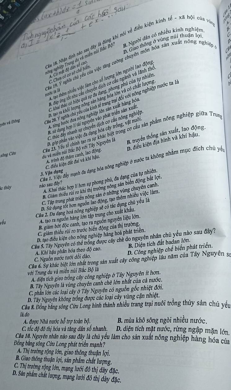 0
1ầu 18. Nhận định nào sau đây là đúng khi nói về điều kiện kinh tế - xã hội của vũa
D. Giao thông ở vùng núi thuận lợi
Câ
ông nghiệp Trung du và miền núi Bắc Bộ B Người dân có nhiều kinh nghiệm
A. Có mật độ dân số cao
C. Chưa có cơ sở chế biến
a
C tạo thêm nhiều việc làm cho số lượng lớn người lao động
Cầu 19. Ý nghĩa chủ yếu của việc tăng cường chuyên môn hóa sản xuất nông nghiệp nước ta là

C. đáp ứng tốt nhu cầu chuyển dịch cơ cầu ngành và lãnh thờ
C. khai thắc có hiệu quả sự đa dạng, phong phú của tự nhiên
D. tạo ra khối lượng nông sản hàng hóa lớn và có chất lượng
vên và Đông Xầu 20. Ý nghĩa chủ yểu của kinh tế trang trại đổi với nông nghiệp nước ta h,
A. từng bước đưa nông nghiệp lên sản xuất hàng hóa
B. sử dụng hợp lí tài nguyên vào phát triển sản xuất
C. thúc đẩy nhanh sự chuyển dịch cơ cấu nông nghiệp
D. góp phần vào việc đa dạng hóa cây trồng, vật nuôi
Cầu 23. Yếu tổ chính tạo ra sự khác biệt trong cơ cấu sản phẩm nông nghiệp giữa Trun
sông Cửu
du và miền núi Bắc Bộ với Tây Nguyên là B. truyền thống sản xuất, lao động.
C. điều kiện đất đai và khí hậu. D. điều kiện địa hình và khí hậu.
A. trình độ thâm canh, lao động.
Cu 1. Việc đầy mạnh đa dạng hóa nông nghiệp ở nước ta không nhằm mục đích chủ yến
3. Vận dụng
A. Khai thác hợp lí hơn sự phong phú, đa dạng của tự nhiên.
ác thủy nào sau đây?
B. Giảm thiều rùi ro khi thị trường nông sản biến động bắt lợi.
C. Tập trung phát triển nông sản ở những vùng chuyên canh.
D. Sử dụng tốt hơn nguồn lao động, tạo thêm nhiều việc làm.
Câu 2. Đa dạng hoá nông nghiệp sẽ có tác dụng chủ yếu là
B. giám bớt độc canh, tạo ra nguồn nguyên liệu lớn.
yếu
A. tạo ra nguồn hàng lớn tập trung cho xuất khẩu.
C. giảm thiếu rủi ro trước biến động của thị trường.
D. tạo điều kiện cho nông nghiệp hàng hoá phát triển.
Câu 5. Tây Nguyên có thể trồng được cây chè do nguyên nhân chủ yếu nào sau đây?
A. Khí hậu phân hóa theo độ cao.  B. Diện tích đất badan lớn.
C. Nguồn nước tưới dồi dào. D. Công nghiệp chế biến phát triển.
Câu 6. Sự khác biệt lớn nhất trong sản xuất cây công nghiệp lâu năm của Tây Nguyên số
với Trung du và miền núi Bắc Bộ là
A. diện tích gieo trồng cây công nghiệp ở Tây Nguyên ít hơn.
B. Tây Nguyên là vùng chuyên canh chè lớn nhất của cả nước.
C. phần lớn các loại cây ở Tây Nguyên có nguồn gốc nhiệt đới.
D. Tây Nguyên không trồng được các loại cây vùng cận nhiệt.
Câu 8. Đồng bằng sông Cửu Long hình thành nhiều trang trại nuôi trồng thủy sản chủ yếu
là.do
A được Nhà nước hỗ trợ toàn bộ. B. mùa khô sông ngòi nhiều nước.
C. tốc độ đô thị hóa và tăng dân số nhanh.  D. diện tích mặt nước, rừng ngập mặn lớn.
Câu 10, Nguyên nhân nào sau đây là chủ yếu làm cho sản xuất nông nghiệp hàng hóa của
Đồng bằng sông Cửu Long phát triển mạnh?
A. Thị trường rộng lớn, giao thông thuận lợi.
B. Giao thông thuận lợi, sản phẩm chất lượng.
C. Thị trường rộng lớn, mạng lưới đô thị dày đặc.
D. Sán phẩm chất lượng, mạng lưới đô thị dày đặc.