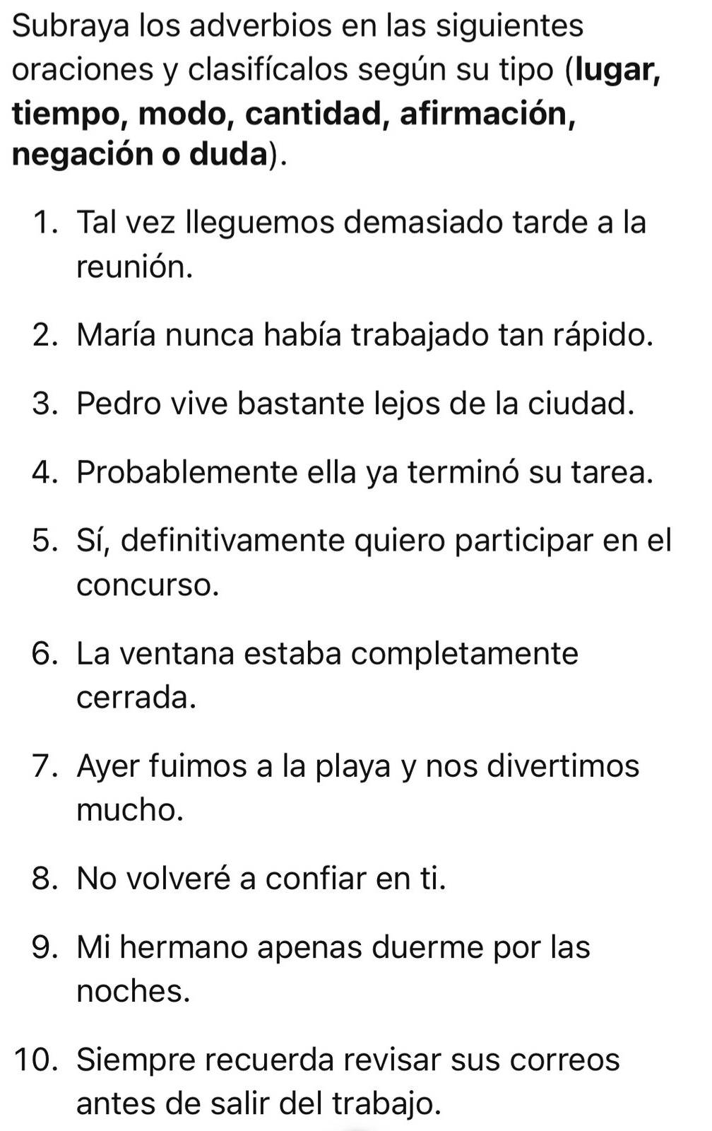 Subraya los adverbios en las siguientes 
oraciones y clasifícalos según su tipo (Iugar, 
tiempo, modo, cantidad, afirmación, 
negación o duda). 
1. Tal vez lleguemos demasiado tarde a la 
reunión. 
2. María nunca había trabajado tan rápido. 
3. Pedro vive bastante lejos de la ciudad. 
4. Probablemente ella ya terminó su tarea. 
5. Sí, definitivamente quiero participar en el 
concurso. 
6. La ventana estaba completamente 
cerrada. 
7. Ayer fuimos a la playa y nos divertimos 
mucho. 
8. No volveré a confiar en ti. 
9. Mi hermano apenas duerme por las 
noches. 
10. Siempre recuerda revisar sus correos 
antes de salir del trabajo.