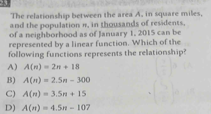 The relationship between the area A, in square miles,
and the population n, in thousands of residents,
of a neighborhood as of January 1, 2015 can be
represented by a linear function. Which of the
following functions represents the relationship?
A) A(n)=2n+18
B) A(n)=2.5n-300
C) A(n)=3.5n+15
D) A(n)=4.5n-107