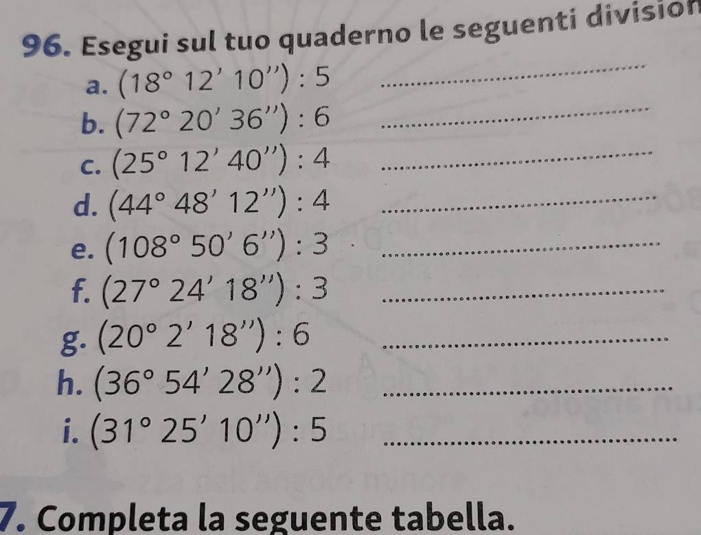 Esegui sul tuo quaderno le seguenti division 
a. (18°12'10''):5
_ 
b. (72°20'36''):6 _ 
C. (25°12'40''):4 _ 
d. (44°48'12''):4 _ 
e. (108°50'6''):3 _ 
f. (27°24'18''):3 _ 
g. (20°2'18''):6 _ 
h. (36°54'28''):2 _ 
i. (31°25'10''):5 _ 
7. Completa la seguente tabella.