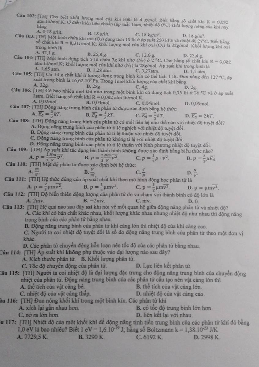 [TH] Cho biết khổi lượng mol của khi Hếli là 4 g/mol. Biết hằng số chất khi k=0.082
atm.lit/mol.K. Ở điều kiện tiêu chuẩn (áp suất 1tam, nhiệt △ 50°C) khổi lượng riêng của khi này
bǎng
A. 0,18 g/lit B. 18 g/lit C. 18kg/m^3 D. 18g/m^2,
Câu 103: [TH] Một bình chứa khi oxi (O_2) dung tích 10 lit ở áp suất 250 kPa và nhiệt độ 27°C. Biết hàng
số chất khí R=8,31J J/mol.K; khổi lượng mol của khi oxi (O_2) là 32g/mol. Khối lượng khí oxi
trong bình là
A. 32,1 g B. 25,8 g C. 12,6 g D. 22 A g
Câu 104: [TH] Một bình dung tích 5 lít chứa 7g khí nitơ (N_2) Ở 2°C. Cho hàng số chất khi R=0.082
atm.lit/mol.K; khối lượng mol của khí nitơ (N_2) là 28g/mol. Áp suất khí trong bình là
A. 1,65 atm. B. 1,28 atm. C. 3,27atm. D. 1,1 atm
Cầu 105: [TH] Có 14 g chất khí lí tưởng đựng trong bình kin có thể tích 1 lít. Đun nóng đến 127°C , áp
suất trong bình là 16,62 10^5 Pa. Trong 1mol khổi lượng của chất khí băng
A. 32g B. 28g C. 4g D. 2g
Câu 106: [TH] Có bao nhiêu mol khí nĩtơ trong một bình kin có dung tích 0,75 lít sigma 26°C và ó áp suất
Tatm. Biết hằng số chất khi R=0,082 atm.1it/mol.K.
A. 0,02mol B. 0,03mol. C. 0,04mol. D. 0,05mol.
Câu 107: [TH] Động năng trung bình của phần tử được xác định bằng hệ thức:
A. overline E_d= 3/2 kT. B. overline E_d= 1/2 kT. C. overline E_4= 2/3 kT. D. overline E_4=2kT.
Câu 108: [TH] Động năng trung bình của phân tử có mối liên hệ như thế nào với nhiệt độ tuyệt đổi?
A. Động năng trung bình của phân tử tỉ lệ nghịch với nhiệt độ tuyệt đổi
B. Động năng trung bình của phân tử tỉ lệ thuận với nhiệt độ tuyệt đối
C. Động năng trung bình của phân tử không tỉ lệ với nhiệt độ tuyệt đối
D. Động năng trung bình của phân tử tỉ lệ thuận với bình phương nhiệt độ tuyệt đối
Câu 109: [TH] Ấp suất khí tác dụng lên thành bình không được xác định bằng biểu thức nào?
A. p= 1/3  Nm/V overline v^2. B. p= 2/3  Nm/V overline v^2. C. p= 1/3 rho · overline v^2. D. p= 2/3 mu overline E_0.
Câu 110: [TH] Mật độ phân tử được xác định bởi hệ thức:
B.
A.  m/V .  v/m   V/N'  D.  N/V' 
C.
Câu 111: [TH] Hệ thức đúng của áp suất chất khí theo mô hình động học phân tử là
A. p= 2/3 mu moverline v^2. B. p= 1/3 mu moverline v^2. C. p= 3/2 mu moverline v^2. D. p=mu moverline v^2.
Câu 112: [TH] Độ biến thiên động lượng của phân tử do va chạm với thành bình có độ lớn là
A. 2mv. B. −2mv. C. mv. D. 0.
Câu 113: [TH] Hệ quả nào sau đây sai khí nói yề mối quan hệ giữa động năng phân tử và nhiệt độ?
Á. Các khí có bản chất khác nhau, khối lượng khác nhau nhưng nhiệt độ như nhau thì động năng
trung bình của các phân tử bằng nhau.
B. Động năng trung bình của phân tứ khí cảng lớn thì nhiệt độ của khí cảng cao.
C. Người ta coi nhiệt độ tuyệt đổi là số đo động năng trung bình của phân tử theo một đơn vị
khác.
D. Các phân tử chuyển động hỗn loạn nên tốc độ của các phân tử bằng nhau,
Câu 114: [TH] Áp suất khí không phụ thuộc vào đại lượng nào sau đây?
A. Kích thước phân tử. B. Khối lượng phân tử,
C. Tốc độ chuyển động của phân tử. D. Lực liên kết phân tử.
Câu 115: [TH] Người ta coi nhiệt độ là đại lượng đặc trưng cho động năng trung bình của chuyển động
nhiệt của phân tử. Động năng trung bình của các phân tử cấu tạo nên vật càng lớn thì
A. thể tích của vật cảng bé. B. thể tích của vật càng lớn.
C. nhiệt độ của vật càng thắp. D. nhiệt độ của vật càng cao,
âu 116: [TH] Đun nóng khổi khí trong một bình kín. Các phân tử khí
A. xích lại gần nhau hơn. B. có tốc độ trung bình lớn hơn.
C. nở ra lớn hơn. D. liên kết lại với nhau.
Su 117: [TH] Nhiệt độ của một khối khí để động năng tịnh tiến trung bình của các phân tử khí đó bằng
1,0 eV là bao nhiêu? Biết 1 e V=1,6.10^(-19)J; hằng số Boltzmann k=1,38.10^(-23)J/K
A. 7729,5 K. B. 3290 K. C. 6192 K. D. 2998 K.