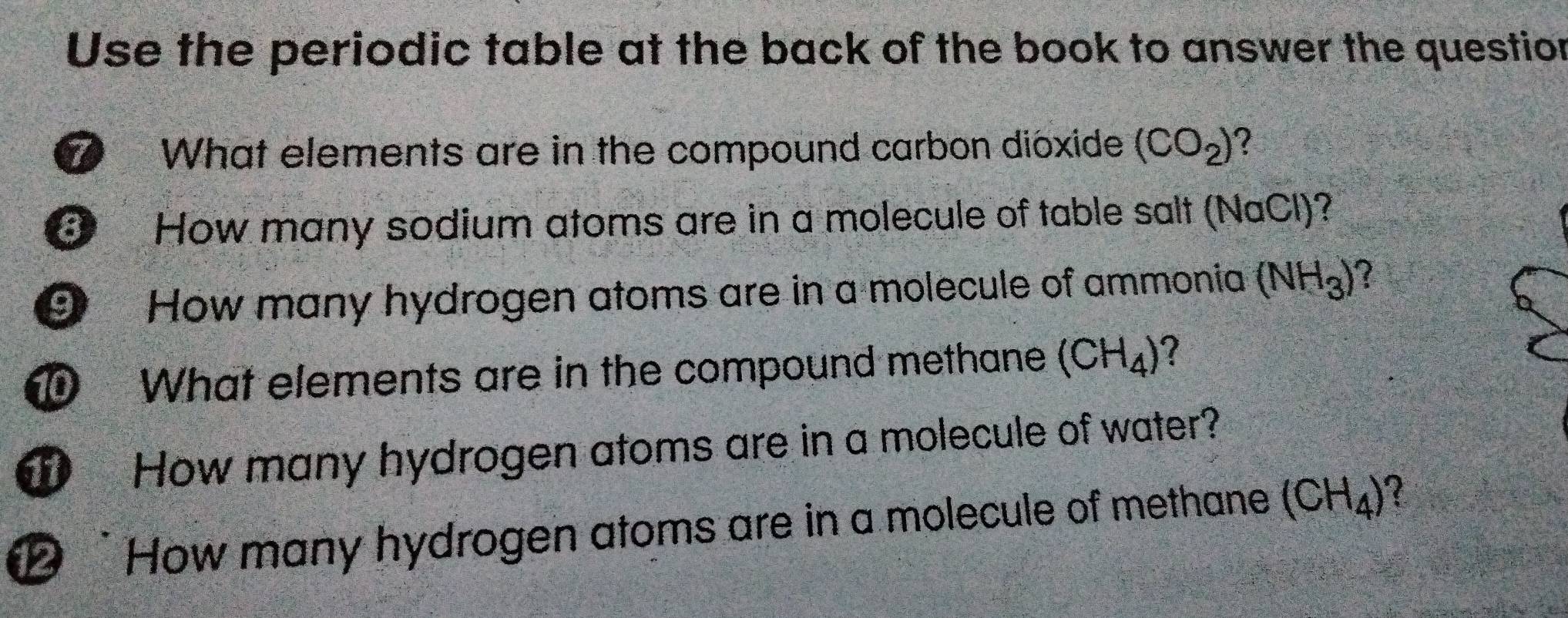 Use the periodic table at the back of the book to answer the question 
What elements are in the compound carbon dióxide (CO_2)
③ How many sodium atoms are in a molecule of table salt (NaCl)? 
9 How many hydrogen atoms are in a molecule of ammonia (NH_3) 7 
What elements are in the compound methane (CH_4) ? 
How many hydrogen atoms are in a molecule of water? 
⑫ How many hydrogen atoms are in a molecule of methane (CH_4) 2