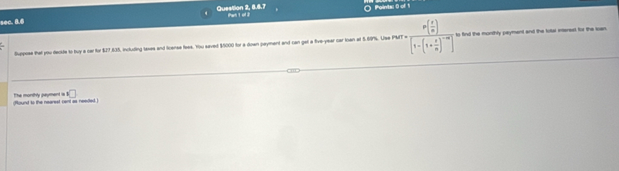 Question 2, 8.6.7 
Points: 0 of 1 
sec. 8.6 Part 1 ol 2 
Suppose that you decide to buy a car for $27,635, including taxes and license fees. You saved $5000 for a down payment and can get a five-year car loan at 5.69%. Use PMT=frac P(frac r( r/n )[1-(1+ r/n )^-m to find the monthly payment and the total interest for the loan 
The monthly payment is s□
(Round to the nearest cent as needed.)