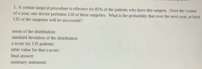 A certain surgical procedure is effective for 85% of the patients who have this surgery. Over the course 
of a year, one doctor performs 150 of these surgeries. What is the probability that over the next year, at least
135 of the surgeries will be successful? 
mean of the distribution: 
standard deviation of the distribution: 
z-score for 135 patients: 
table value for that z-score: 
final answer: 
summary statement: