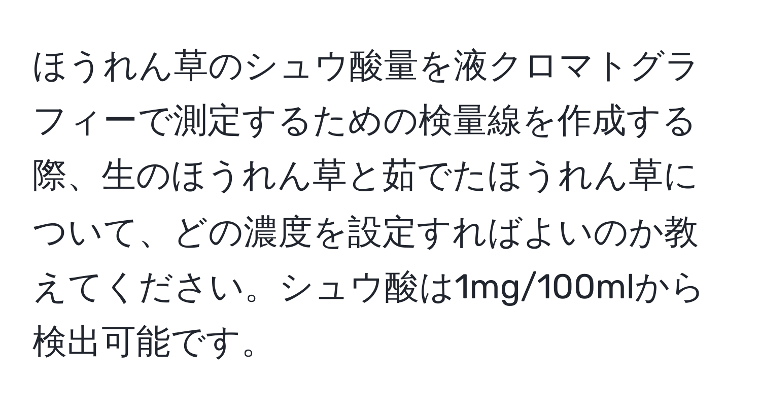 ほうれん草のシュウ酸量を液クロマトグラフィーで測定するための検量線を作成する際、生のほうれん草と茹でたほうれん草について、どの濃度を設定すればよいのか教えてください。シュウ酸は1mg/100mlから検出可能です。