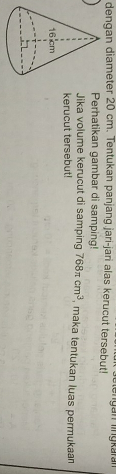 De n gan lngkaran 
dengan diameter 20 cm. Tentukan panjang jari-jari alas kerucut tersebut! 
Perhatikan gambar di samping! 
Jika volume kerucut di samping 768π cm^3 , maka tentukan luas permukaan 
kerucut tersebut!
