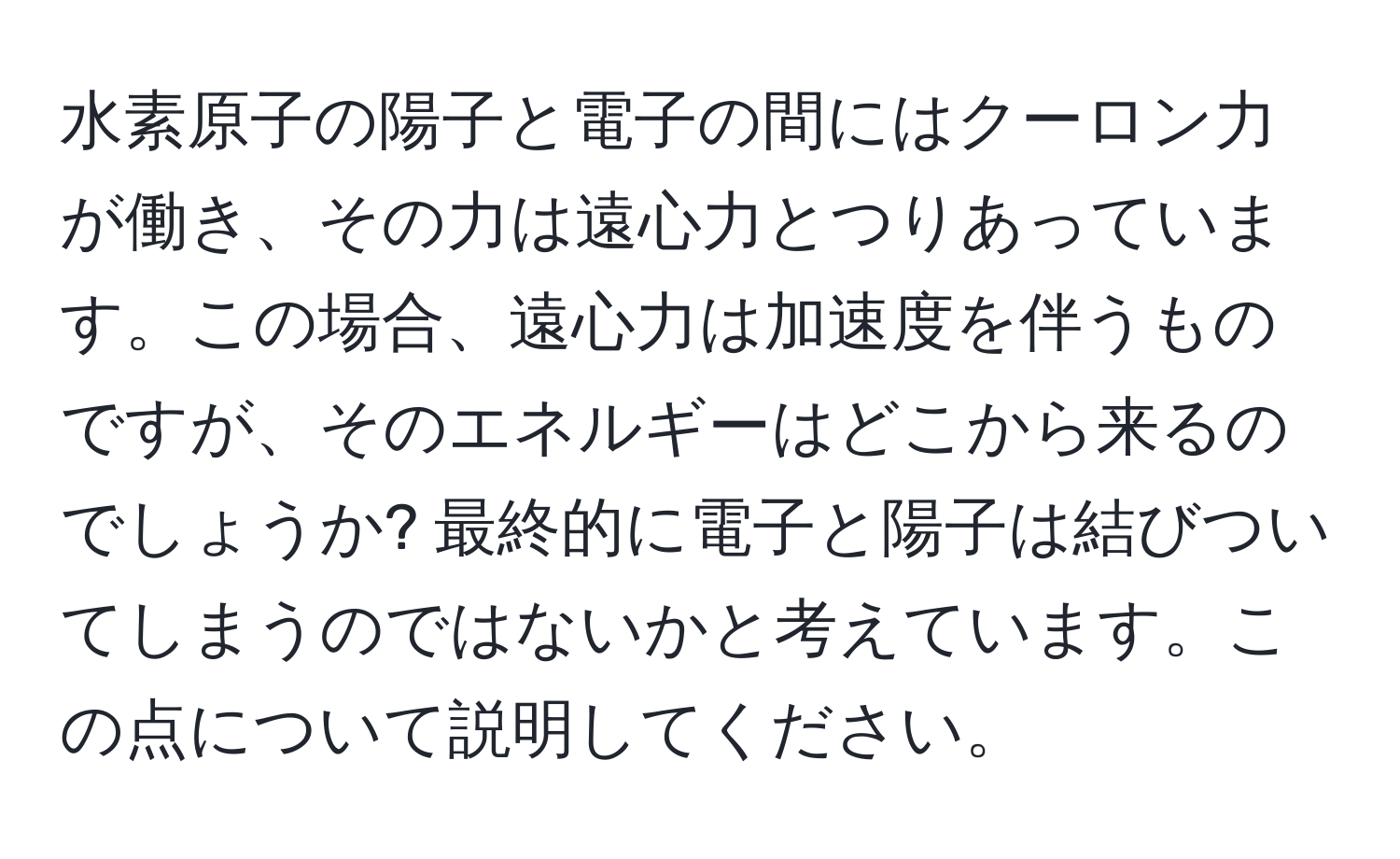 水素原子の陽子と電子の間にはクーロン力が働き、その力は遠心力とつりあっています。この場合、遠心力は加速度を伴うものですが、そのエネルギーはどこから来るのでしょうか? 最終的に電子と陽子は結びついてしまうのではないかと考えています。この点について説明してください。