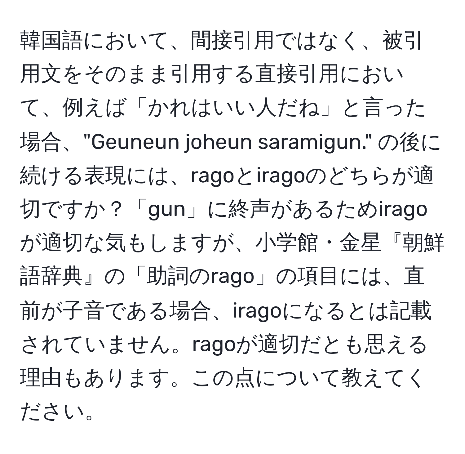 韓国語において、間接引用ではなく、被引用文をそのまま引用する直接引用において、例えば「かれはいい人だね」と言った場合、"Geuneun joheun saramigun." の後に続ける表現には、ragoとiragoのどちらが適切ですか？「gun」に終声があるためiragoが適切な気もしますが、小学館・金星『朝鮮語辞典』の「助詞のrago」の項目には、直前が子音である場合、iragoになるとは記載されていません。ragoが適切だとも思える理由もあります。この点について教えてください。