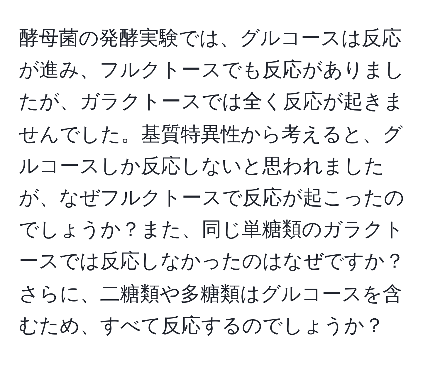 酵母菌の発酵実験では、グルコースは反応が進み、フルクトースでも反応がありましたが、ガラクトースでは全く反応が起きませんでした。基質特異性から考えると、グルコースしか反応しないと思われましたが、なぜフルクトースで反応が起こったのでしょうか？また、同じ単糖類のガラクトースでは反応しなかったのはなぜですか？さらに、二糖類や多糖類はグルコースを含むため、すべて反応するのでしょうか？