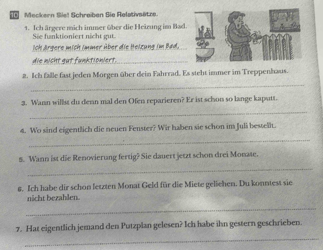 Meckern Sie! Schreiben Sie Relativsätze. 
1. Ich ärgere mich immer über die Heizung im Bad. 
Sie funktioniert nicht gut. 
Ich ärgere mich immer über die Heizung im Bad, 
_ 
_ 
f u n k tion i er t 
2. Ich falle fast jeden Morgen über dein Fahrrad. Es steht immer im Treppenhaus. 
_ 
3. Wann willst du denn mal den Ofen reparieren? Er ist schon so lange kaputt. 
_ 
4. Wo sind eigentlich die neuen Fenster? Wir haben sie schon im Juli bestellt. 
_ 
5. Wann ist die Renovierung fertig? Sie dauert jetzt schon drei Monate. 
_ 
6. Ich habe dir schon letzten Monat Geld für die Miete geliehen. Du konntest sie 
nicht bezahlen. 
_ 
_ 
7. Hat eigentlich jemand den Putzplan gelesen? Ich habe ihn gestern geschrieben.