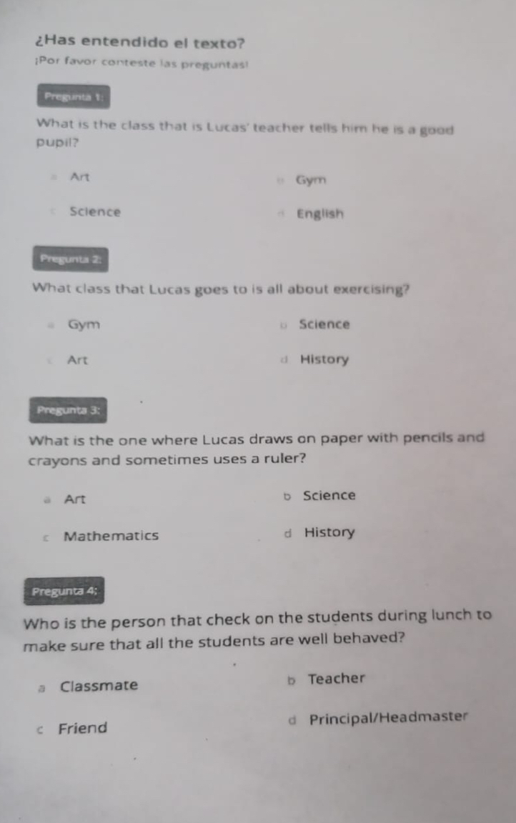 ¿Has entendido el texto?
¡Por favor conteste las preguntas!
Pregunta 1:
What is the class that is Lucas' teacher tells him he is a good
pupil?
Art Gym
Science English
Pregunta 2:
What class that Lucas goes to is all about exercising?
Gym 。 Science
Art a History
Pregunta 3:
What is the one where Lucas draws on paper with pencils and
crayons and sometimes uses a ruler?
Art b Science
Mathematics d History
Pregunta 4;
Who is the person that check on the students during lunch to
make sure that all the students are well behaved?
Classmate b Teacher
c Friend Principal/Headmaster
d