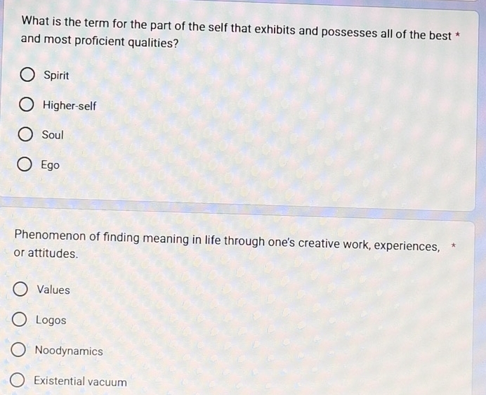 What is the term for the part of the self that exhibits and possesses all of the best *
and most proficient qualities?
Spirit
Higher-self
Soul
Ego
Phenomenon of finding meaning in life through one's creative work, experiences, *
or attitudes.
Values
Logos
Noodynamics
Existential vacuum