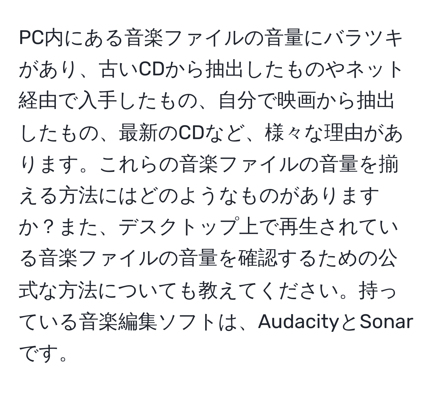 PC内にある音楽ファイルの音量にバラツキがあり、古いCDから抽出したものやネット経由で入手したもの、自分で映画から抽出したもの、最新のCDなど、様々な理由があります。これらの音楽ファイルの音量を揃える方法にはどのようなものがありますか？また、デスクトップ上で再生されている音楽ファイルの音量を確認するための公式な方法についても教えてください。持っている音楽編集ソフトは、AudacityとSonarです。