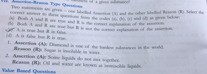 uuness of a given substance? 
V. Assertion-Reason Type Questions 
Two statements are given - one labelled Assertion (A) and the other labelled Reason (R). Select the 
correct answer to these questions from the codes (a), (b), (c) and (d) as given below: 
(a) Both A and R are true and R is the correct explanation of the assertion. 
(b) Both A and R are true but R is not the correct explanation of the assertion. 
() A is true but R is false. 
(d) A is false but R is true. 
1. Assertion (A): Diamond is one of the hardest substances in the world. 
Reason (R): Sugar is insoluble in water. 
2. Assertion (A): Some liquids do not mix together. 
Reason (R): Oil and water are known as immiscible liquids. 
Value Based Questions