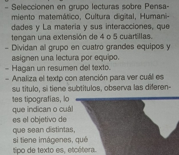 Seleccionen en grupo lecturas sobre Pensa- 
miento matemático, Cultura digital, Humani- 
dades y La materia y sus interacciones, que 
tengan una extensión de 4 o 5 cuartillas. 
- Dividan al grupo en cuatro grandes equipos y 
asignen una lectura por equipo. 
- Hagan un resumen del texto. 
- Analiza el texto con atención para ver cuál es 
su título, si tiene subtítulos, observa las diferen- 
tes tipografías, lo 
que indican o cuál 
es el objetivo de 
que sean distintas, 
si tiene imágenes, qué 
tipo de texto es, etcétera.