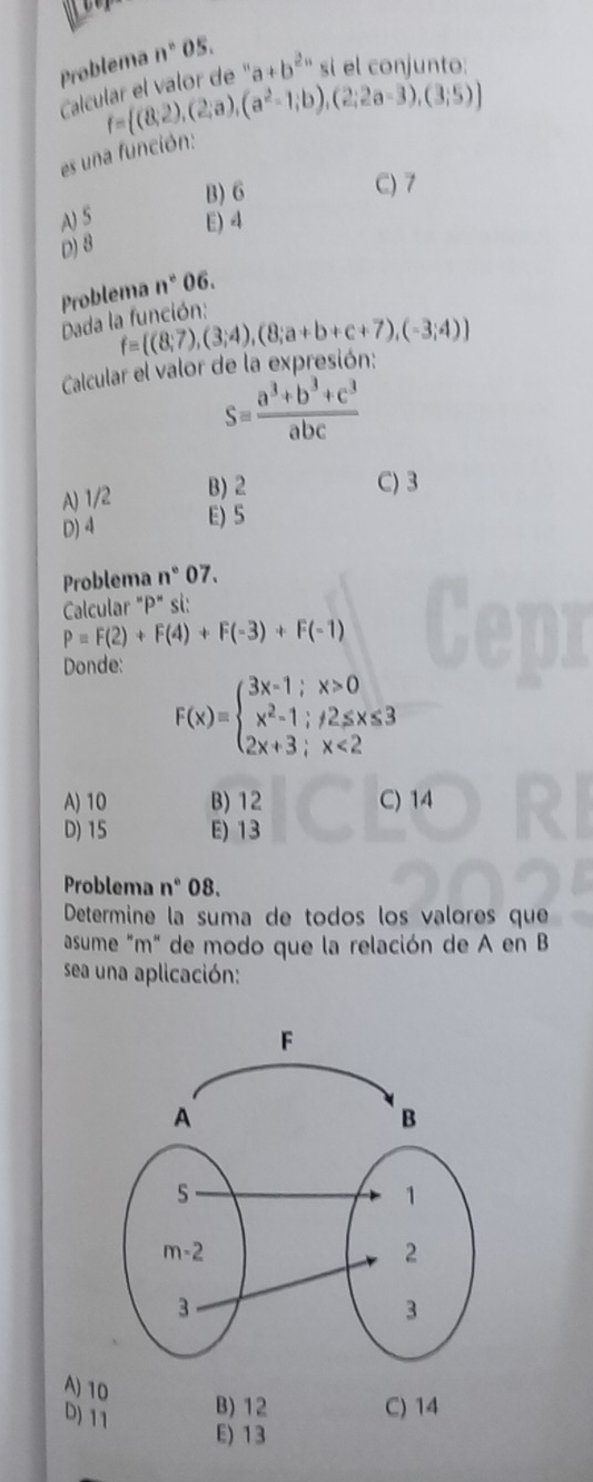 Problema n° 05.
Calcular el valor de ' a+b^(2n) sí el conjunto
f= (8,2),(2;a),(a^2-1;b),(2;2a-3),(3;5)
es una función:
B) 6 C) 7
A) 5 E) 4
D) 8
Problema n° 06.
Dada la función:
f= (8;7),(3;4),(8;a+b+c+7),(-3;4)
Calcular el valor de la expresión:
S= (a^3+b^3+c^3)/abc 
A) 1/2 B) 2
C) 3
D) 4 E) 5
Problema n° 07.
Calcular "P" si:
P=F(2)+F(4)+F(-3)+F(-1)
Donde:
F(x)=beginarrayl 3x-1;x>0 x^2-1;/2≤ x≤ 3 2x+3;x<2endarray.
A) 10 B) 12 C) 14
D) 15 E) 13
Problema n°C )8.
Determine la suma de todos los valores que
asume "m" de modo que la relación de A en B
sea una aplicación:
A) 10
D) 11
B) 12 C) 14
E) 13