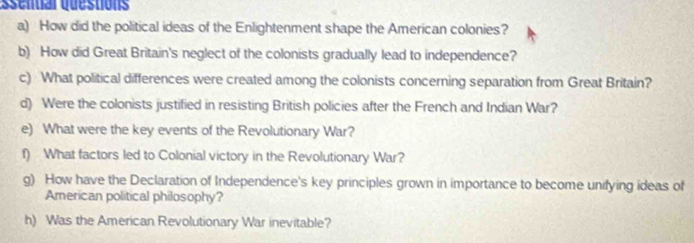 Ösential questións 
a) How did the political ideas of the Enlightenment shape the American colonies? 
b) How did Great Britain's neglect of the colonists gradually lead to independence? 
c) What political differences were created among the colonists concerning separation from Great Britain? 
d) Were the colonists justified in resisting British policies after the French and Indian War? 
e) What were the key events of the Revolutionary War? 
f) What factors led to Colonial victory in the Revolutionary War? 
g) How have the Declaration of Independence's key principles grown in importance to become unifying ideas of 
American political philosophy? 
h) Was the American Revolutionary War inevitable?