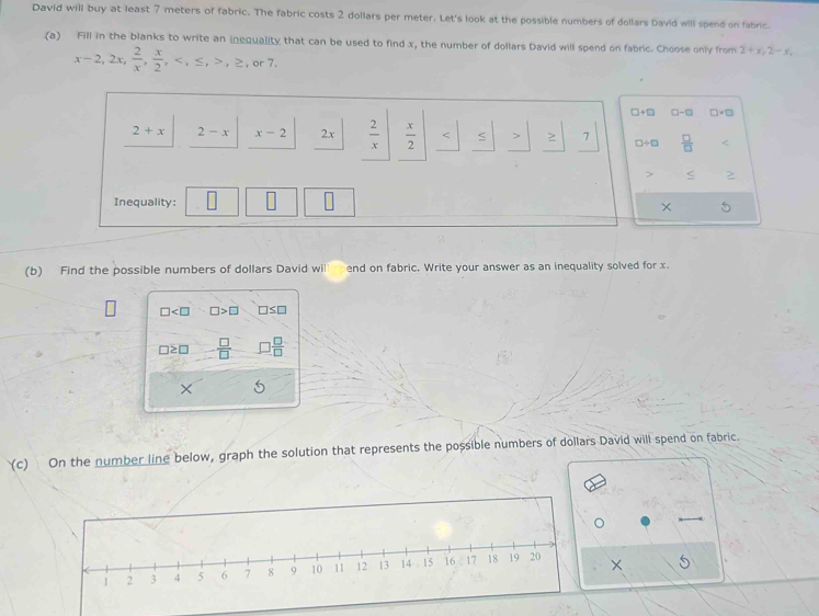 David will buy at least 7 meters of fabric. The fabric costs 2 dollars per meter. Let's look at the possible numbers of dollars David will spend on fabric.
(a) Fill in the blanks to write an inequality that can be used to find x, the number of dollars David will spend on fabric. Choose only from 2+x, 2-x,
x-2, 2x,  2/x ,  x/2 , , ≤ , , ≥ , or7,
□+□ □-□
2+x 2-x x-2 2x  2/x   x/2  < > 7 □÷□  □ /□   
< ≥
Inequality: × 5
(b) Find the possible numbers of  dollars David wil end on fabric. Write your answer as an inequality solved for x.
□ □ >□ □ ≤ □
□ ≥ □  □ /□   3 □ /□  
× 5
(c) On the number line below, graph the solution that represents the possible numbers of dollars David will spend on fabric.
× S