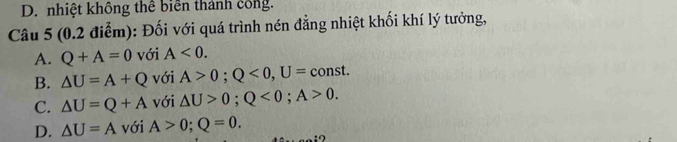 D. nhiệt không thể biển thành công.
Câu 5 (0.2 điễm): Đối với quá trình nén đẳng nhiệt khối khí lý tưởng,
A. Q+A=0 với A<0</tex>.
B. △ U=A+Q với A>0; Q<0</tex>, U=const
C. △ U=Q+A với △ U>0; Q<0</tex>; A>0.
D. △ U=A với A>0; Q=0.