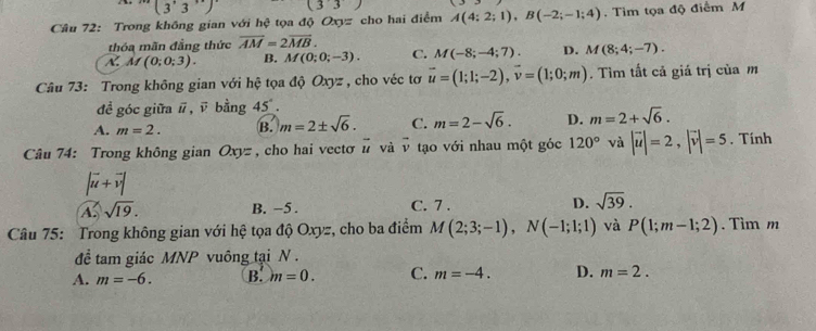 ''(3'3'')' (33) 
Cầâu 72: Trong không gian với hhat ? tọa độ 200= cho hai điểm A(4;2;1), B(-2;-1;4). Tim tọa độ điểm M
thóa mãn đẳng thức overline AM=2overline MB.
N. Af(0;0;3). B. M(0;0;-3). C. M(-8;-4;7). D. M(8;4;-7). 
Câu 73: Trong không gian với hệ tọa độ Oxyz , cho véc tơ vector u=(1;1;-2), vector v=(1;0;m). Tìm tất cả giá trị của m
để góc giữa #, ū bằng 45°.
A. m=2. B. m=2± sqrt(6). C. m=2-sqrt(6). D. m=2+sqrt(6). 
Câu 74: Trong không gian Oxyz , cho hai vectơ # và v tạo với nhau một góc 120° và |vector u|=2, |vector v|=5. Tính
|vector u+vector v|
A sqrt(19). B. −5. C. 7 . D. sqrt(39). 
Câu 75: Trong không gian với hệ tọa độ Oxyz, cho ba điểm M(2;3;-1), N(-1;1;1) và P(1;m-1;2). Tìm m
để tam giác MNP vuông tại N.
A. m=-6. B. m=0. C. m=-4. D. m=2.