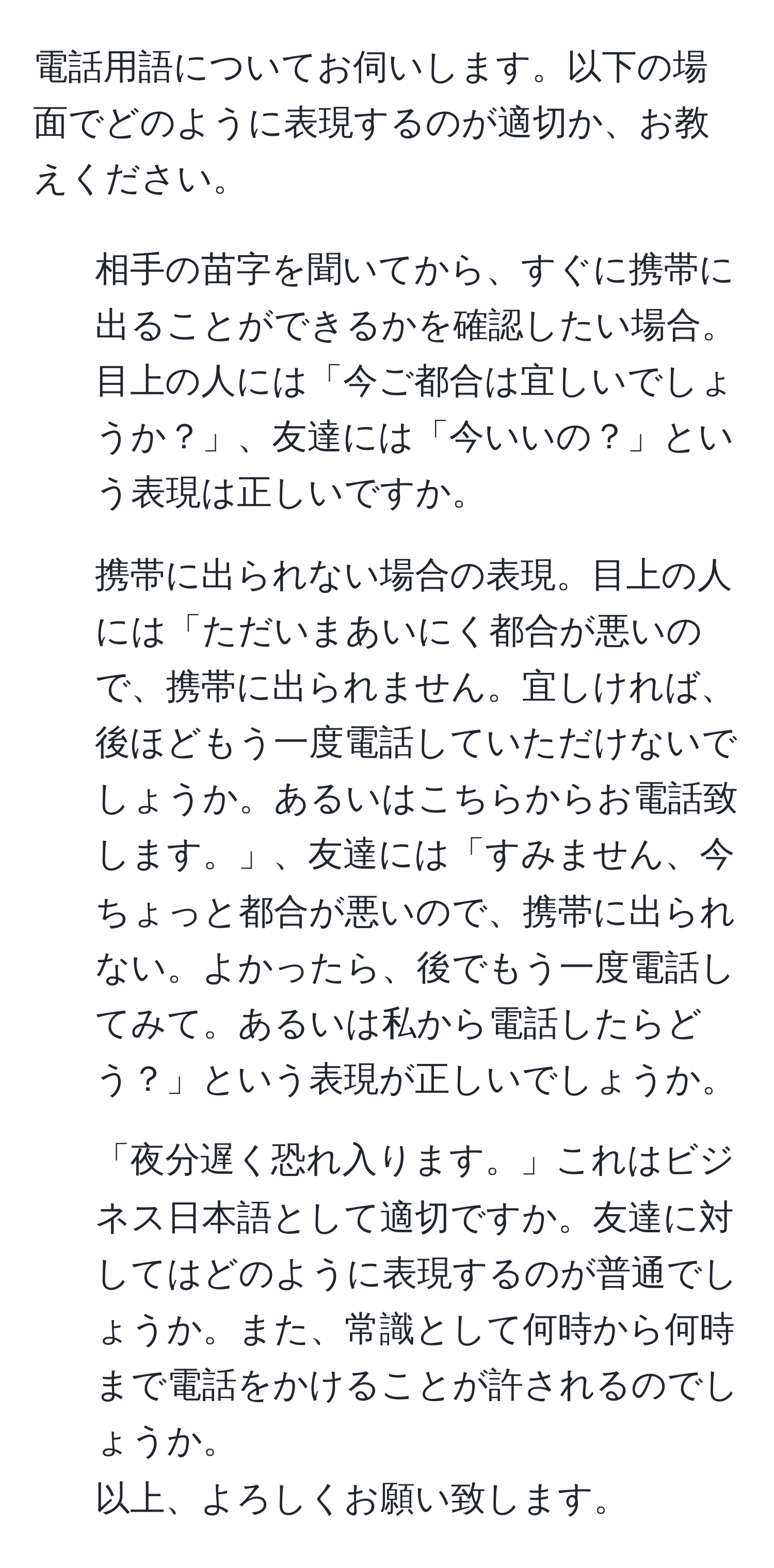 電話用語についてお伺いします。以下の場面でどのように表現するのが適切か、お教えください。  
1. 相手の苗字を聞いてから、すぐに携帯に出ることができるかを確認したい場合。目上の人には「今ご都合は宜しいでしょうか？」、友達には「今いいの？」という表現は正しいですか。  
2. 携帯に出られない場合の表現。目上の人には「ただいまあいにく都合が悪いので、携帯に出られません。宜しければ、後ほどもう一度電話していただけないでしょうか。あるいはこちらからお電話致します。」、友達には「すみません、今ちょっと都合が悪いので、携帯に出られない。よかったら、後でもう一度電話してみて。あるいは私から電話したらどう？」という表現が正しいでしょうか。  
3. 「夜分遅く恐れ入ります。」これはビジネス日本語として適切ですか。友達に対してはどのように表現するのが普通でしょうか。また、常識として何時から何時まで電話をかけることが許されるのでしょうか。  
以上、よろしくお願い致します。