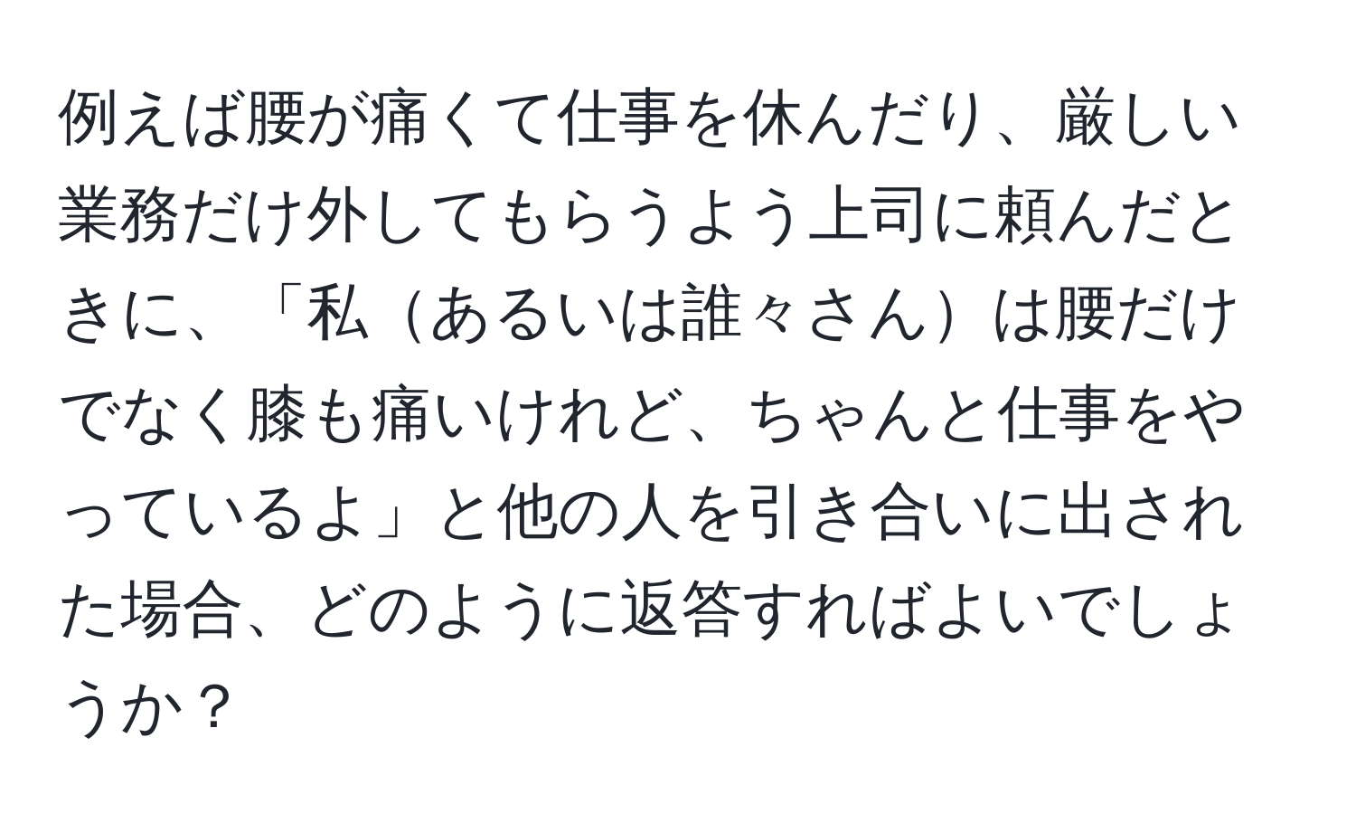 例えば腰が痛くて仕事を休んだり、厳しい業務だけ外してもらうよう上司に頼んだときに、「私あるいは誰々さんは腰だけでなく膝も痛いけれど、ちゃんと仕事をやっているよ」と他の人を引き合いに出された場合、どのように返答すればよいでしょうか？