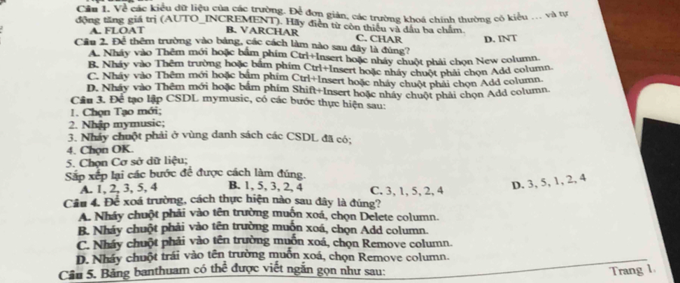 Về các kiều dữ liệu của các trường. Để đơn giản, các trường khoá chính thường có kiểu ... và tự
động tăng giá trị (AUTO_INCREMENT). Hãy điễn từ còn thiếu và dầu ba chẩm.
A. FLOAT B. VARCHAR C. CHAR
D. INT
Cầu 2. Để thêm trường vào bảng, các cách làm nào sau đây là đúng?
A. Nháy vào Thêm mới hoặc bắm phim Ctri+Insert hoặc nháy chuột phải chọn New column.
B. Nháy vào Thêm trường hoặc bắm phim Ctrl+Insert hoặc nhấy chuột phải chọn Add column.
C. Nháy vào Thêm mới hoặc bắm phim Ctrl+Insert hoặc nháy chuột phải chọn Add column.
D. Nháy vào Thêm mới hoặc bắm phim Shift+Insert hoặc nhấy chuột phải chọn Add column.
Câu 3. Để tạo lập CSDL mymusic, có các bước thực hiện sau:
1. Chọn Tạo mới;
2. Nhập mymusic;
3. Nhảy chuột phải ở vùng danh sách các CSDL đã có;
4. Chọn OK.
5. Chọn Cơ sở dữ liệu;
Sắp xếp lại các bước để được cách làm đúng.
A. 1, 2, 3, 5, 4 B. 1, 5, 3, 2, 4 C. 3, 1, 5, 2, 4
D. 3, 5, 1, 2, 4
Câu 4. Để xoá trường, cách thực hiện nào sau đây là đúng?
A. Nháy chuột phải vào tên trường muồn xoá, chọn Delete column.
B. Nháy chuột phải vào tên trường muồn xoá, chọn Add column.
C. Nháy chuột phải vào tên trường muồn xoá, chọn Remove column.
D. Nháy chuột trái vào tên trường muồn xoá, chọn Remove column.
Câu 5. Bảng banthuam có the^(frac 1)2 được viết ngắn gọn như sau: Trang 1