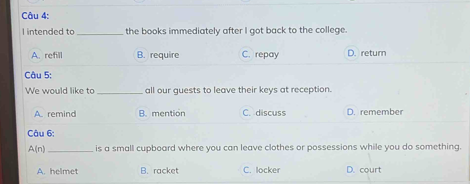 intended to _the books immediately after I got back to the college.
A. refill B. require C. repay D. return
Câu 5:
We would like to _all our guests to leave their keys at reception.
A. remind B. mention C. discuss D. remember
Câu 6:
A(n) _is a small cupboard where you can leave clothes or possessions while you do something.
A. helmet B. racket C. locker D. court