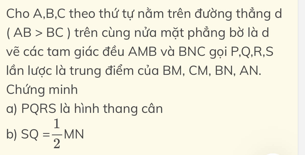 Cho A, B, C theo thứ tự nằm trên đường thẳng d
(AB>BC) trên cùng nửa mặt phẳng bờ là d 
vẽ các tam giác đều AMB và BNC gọi P, Q, R,S 
lần lược là trung điểm của BM, CM, BN, AN. 
Chứng minh 
a) PQRS là hình thang cân 
b) SQ= 1/2 MN