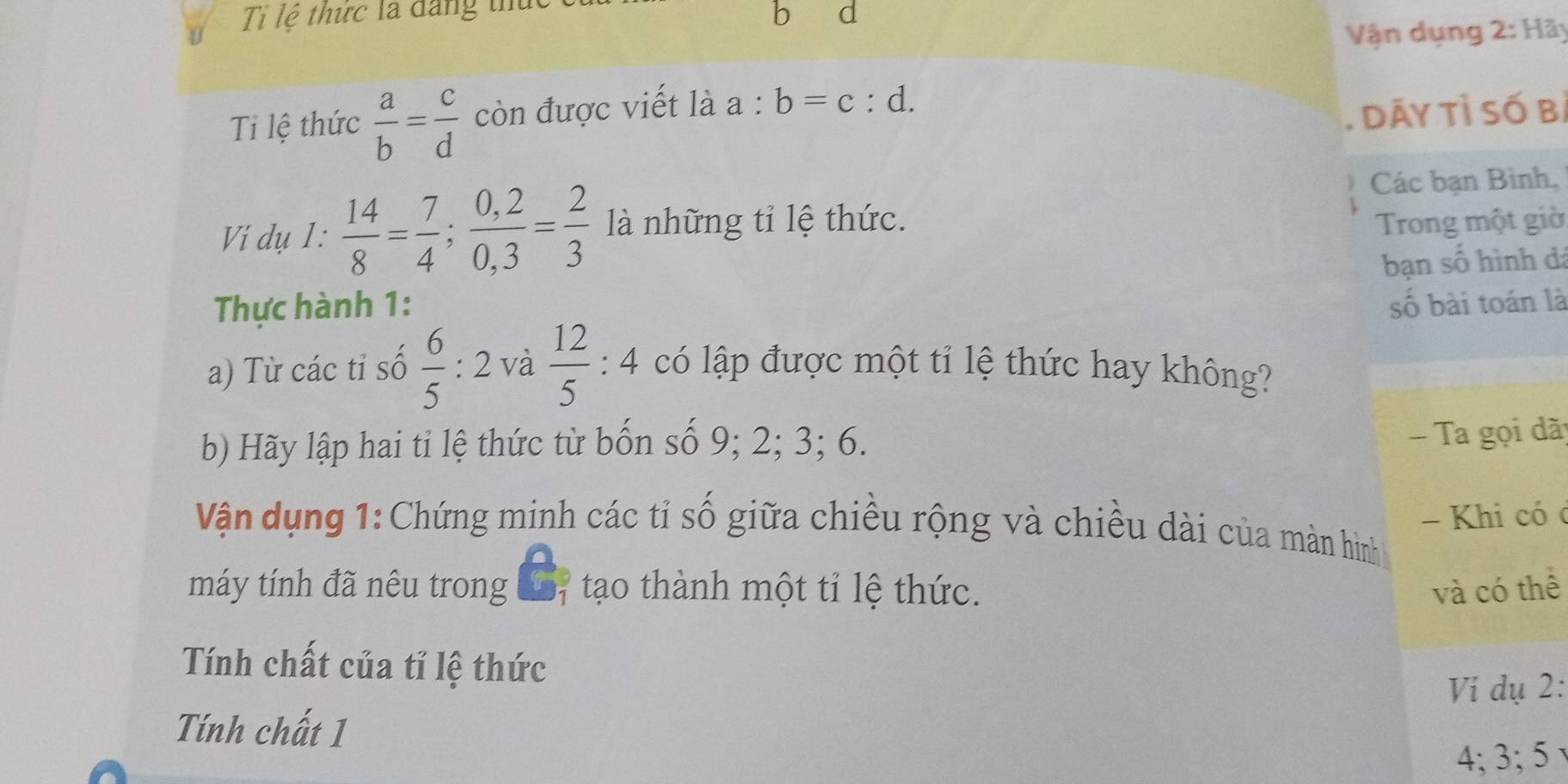 Tỉ lệ thức là đăng thủ 
b a 
Vận dụng 2: Hãy 
Ti lệ thức  a/b = c/d  còn được viết là a:b=c:d. 
. dāy tỉ số bị 
Các bạn Bình, 
Vií dụ 1:  14/8 = 7/4 ;  (0,2)/0,3 = 2/3  là những tỉ lệ thức. Trong một giờ 
Thực hành 1: bạn số hình dá 
số bài toán là 
a) Từ các tỉ số  6/5  : : 2 và  12/5 :4 có lập được một tỉ lệ thức hay không? 
b) Hãy lập hai tỉ lệ thức từ bốn số 9; 2; 3; 6. 
- Ta gọi dã 
- Khi có c 
Vận dụng 1:Chứng minh các tỉ số giữa chiều rộng và chiều dài của màn hình 
máy tính đã nêu trong L7 tạo thành một tỉ lệ thức. và có thể 
Tính chất của tỉ lệ thức 
Ví dụ 2: 
Tính chất 1
4; 3; 5