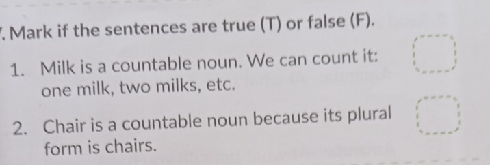 Mark if the sentences are true (T) or false (F). 
1. Milk is a countable noun. We can count it: 
one milk, two milks, etc. 
2. Chair is a countable noun because its plural 
form is chairs.