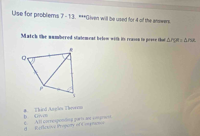 Use for problems 7 - 13. ***Given will be used for 4 of the answers.
Match the numbered statement below with its reason to prove that △ PQRequiv △ PSR.
a. Third Angles Theorem
b. Given
c. All corresponding parts are congruent.
d Reflexive Properry of Congruence