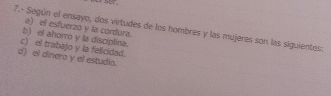 er ser .
a) el esfuerzo y la cordura.
7.- Según el ensayo, dos virtudes de los hombres y las mujeres son las siguientes:
b) el ahorro y la disciplina.
c) el trabajo y la felicidad.
d) el dinero y el estudio.