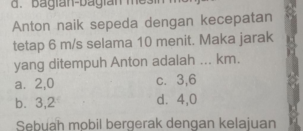 bagian-bagian mesi
Anton naik sepeda dengan kecepatan
tetap 6 m/s selama 10 menit. Maka jarak
yang ditempuh Anton adalah ... km.
a⩽ 2,0
c. 3, 6
b. 3, 2
d⩾ 4,0
Sebuah mobil bergerak dengan kelajuan