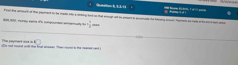 Malara Akter 05/24/24 8:41 
< Question 8, 5.3.13 > HW Score: 63.64%, 7 of 11 points 
Points: 0 of 1 
Find the amount of the payment to be made into a sinking fund so that enough will be present to accumulate the following amount. Payments are made at the end of each period.
$95,000; money eams 4% compounded semiannually for 1 1/2  years
The payment size is $□. 
(Do not round until the final answer. Then round to the nearest cent.)