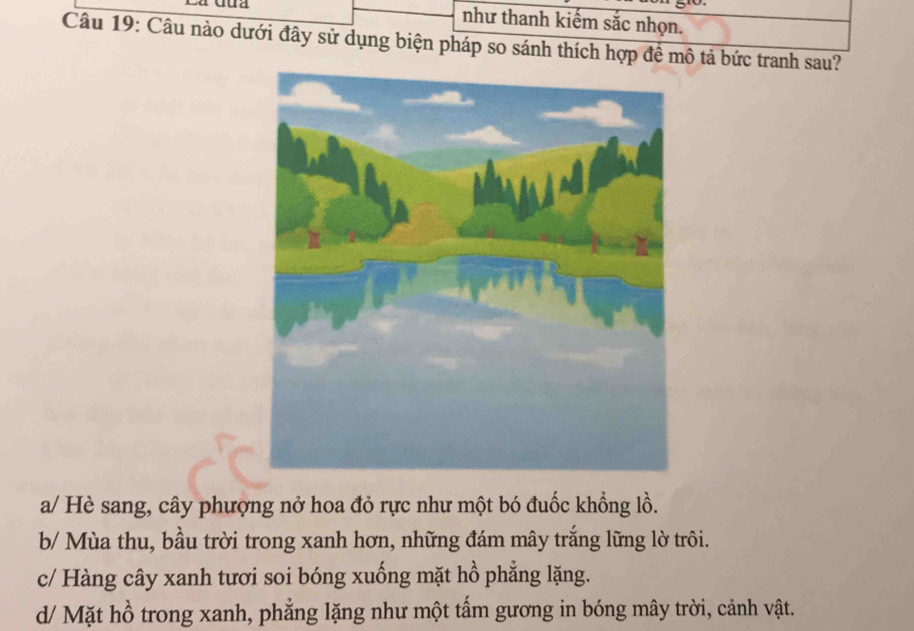 a Gua như thanh kiếm sắc nhọn.
Câu 19: Câu nào dưới đây sử dụng biện pháp so sánh thích hợp đề mô tả bức tranh sau?
a/ Hè sang, cây phượng nở hoa đỏ rực như một bó đuốc khổng lồ.
b/ Mùa thu, bầu trời trong xanh hơn, những đám mây trắng lững lờ trôi.
c/ Hàng cây xanh tươi soi bóng xuống mặt hồ phẳng lặng.
d/ Mặt hồ trong xanh, phẳng lặng như một tấm gương in bóng mây trời, cảnh vật.