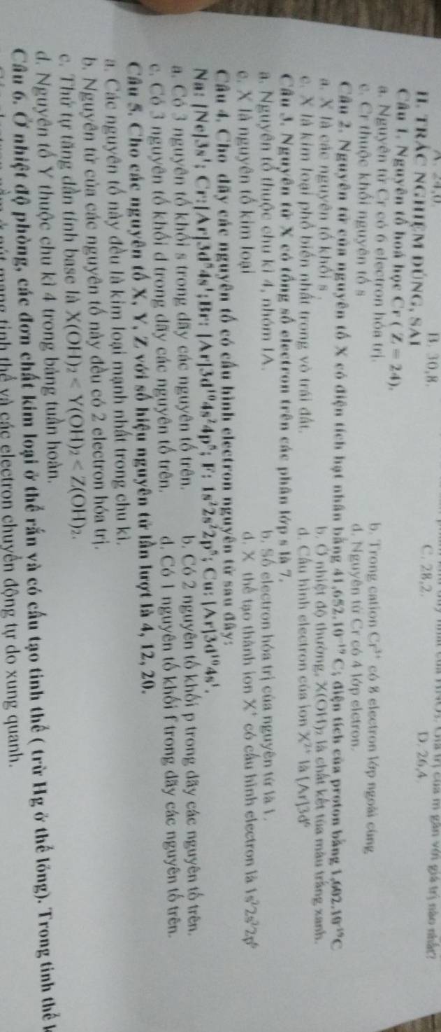 HNO3 Giả trị của m gân với giá trị nào nhật?
B. 30,8. C. 28,2. D. 26,4.
H. trác nghiệm đúng, sai
Câu 1. Nguyên tổ hoá học Cr(Z=24).
a. Nguyên tử Cr có 6 electron hóa trị. b. Trong cation Cr^(3+) có 8 electron lớp ngoài cùng
c. Cr thuộc khối nguyên tố s d. Nguyên từ Cr có 4 lớp elctron.
Câu 2. Nguyên tử của nguyên tố X có điện tích hạt nhân bằng 41,652,10^(-19)C; diện tích của proton bằng 1.602.10^(-19)C
a. X là các nguyên tổ khối s. b. Ở nhiệt độ thường, X(OH)z là chất kết tủa màu trắng xanh.
c. X là kim loại phổ biển nhất trong vò trái đất. d. Cấu hình electron của ion X^(2+) là [Ar]3d^6
Câu 3. Nguyên tử X có tổng số electron trên các phân lớp s là 7.
a. Nguyên tổ thuộc chu kì 4, nhóm IA. b. Số electron hóa trị của nguyên tứ là 1.
c. X là nguyên tổ kim loại d. X thể tạo thành ion X* có cầu hình electron là 1s^22s^22p^6
Câu 4. Cho dãy các nguyên tố có cầu hình electron nguyên tử sau đây:
Na: [Ne]3s'; Cr: |Ar|3d^n4s';Br: |Ar|3d^(10)4s^24p^5;F:1s^22s^22p^5; Cu: [Ar]3d^(10)4s^1.
a. Có 3 nguyên tổ khổi s trong dãy các nguyên tổ trên. b. Có 2 nguyên tố khối p trong đãy các nguyên tố trên.
c. Có 3 nguyên tố khối d trong dấy các nguyên tố trên. d. Có 1 nguyên tố khối T trong dãy các nguyên tố trên.
Câu 5. Cho các nguyên tố X, Y, Z với số hiệu nguyên tử lần lượt là 4, 12, 20.
a. Các nguyên tố này đều là kim loại mạnh nhất trong chu kì.
b. Nguyên tử của các nguyên tố này đều có 2 electron hóa trị.
c. Thứ tự tăng dần tính base là X(OH)_2
d. Nguyên tố Y thuộc chu kì 4 trong bảng tuần hoàn.
Câu 6. Ở nhiệt độ phòng, các đơn chất kim loại ở thể rấn và có cấu tạo tinh thể ( trừ Hg ở thể lồng). Trong tinh thể k
ng tinh thể và các electron chuyển động tự do xung quanh.