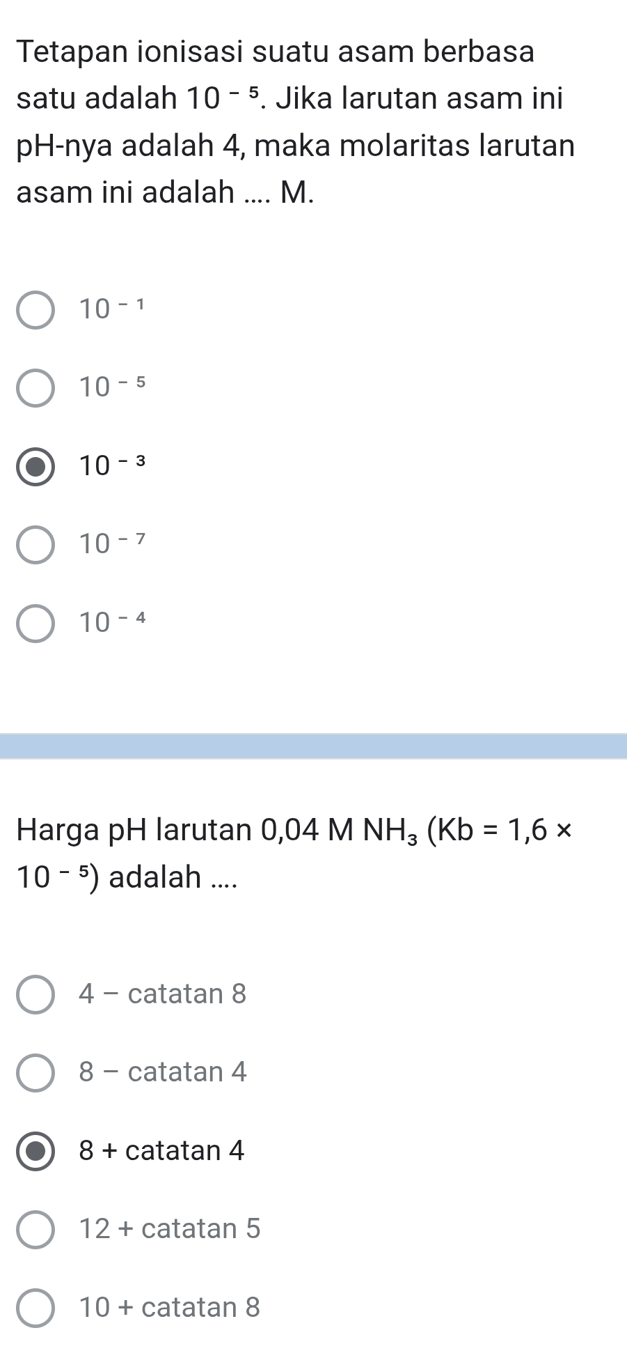 Tetapan ionisasi suatu asam berbasa
satu adalah 10^(-5). Jika larutan asam ini
pH-nya adalah 4, maka molaritas larutan
asam ini adalah .... M.
10^(-1)
10^(-5)
10^(-3)
10^(-7)
10^(-4)
Harga pH larutan 0,04 M NH_3(Kb=1,6*
10^(-5)) adalah ....
4 - catatan 8
8 - catatan 4
8+ · catatan 4
12+ catatan 5
10+ catatan 8