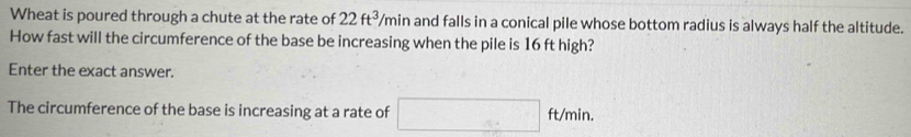 Wheat is poured through a chute at the rate of 22ft^3/min and falls in a conical pile whose bottom radius is always half the altitude. 
How fast will the circumference of the base be increasing when the pile is 16 ft high? 
Enter the exact answer. 
The circumference of the base is increasing at a rate of □ ft/min.