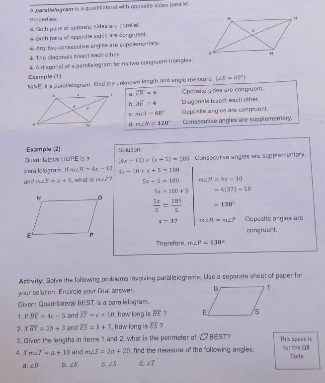 A parallelogram is a quadrilateral with opposite sides parallel.
Properties: 
Both pairs of opposite sides are parallel.
Both pairs of opposite sides are congruent. 
Any two consecutive angles are supplementary.
The diagonals bisect each other.
A diagonal of a parallelogram forms two congruent triangles.
Example (1)
NINE is a parallelogram. Find the unknown length and angle measure. (∠ E=60°)
a. overline EN=6 Opposite sides are congruent.
Diagonals bisect each other.
b. overline AE=4
C. m∠ I=60° Opposite angles are congruent.
d. m∠ N=120° Consecutive angles are supplementary.
Example (2) Solution:
Quadrilateral HOPE is a (4x-10)+(x+5)=180 Consecutive angles are supplementary
parallelogram. If m∠ H=4x-10 4x-10+x+5=180
and m∠ E=x+5 , what is m∠ P ? 5x-5=180 m∠ H=4x-10
5x=180+5 =4(37)-10
 5x/5 = 185/5  =138°
x=37 m∠ H=m∠ P Opposite angles are
congruent.
Therefore, m∠ P=138°. 
Activity: Solve the following problems involving parallelograms. Use a separate sheet of paper for
your solution. Encircle your final answer. 
Given: Quadrilateral BEST is a parallelogram.
1. If overline BE=4c-5 and overline ST=c+10 , how long is overline BE ? 
2. If overline BT=2b+3 and overline ES=b+7 ', how long is overline ES ?
3. Given the lengths in items 1 and 2, what is the perimeter of □ BEST ? This space is
4. If m∠ T=a+10 and m∠ S=2a+20 , find the measure of the following angles: for the QR
Code
a. ∠ B b. ∠ E c. ∠ S d. ∠ T